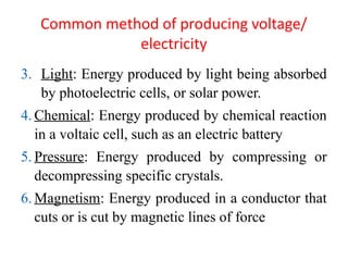 Common method of producing voltage/
electricity
3. Light: Energy produced by light being absorbed
by photoelectric cells, or solar power.
4. Chemical: Energy produced by chemical reaction
in a voltaic cell, such as an electric battery
5. Pressure: Energy produced by compressing or
decompressing specific crystals.
6. Magnetism: Energy produced in a conductor that
cuts or is cut by magnetic lines of force
 