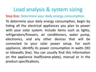 Load analysis & system sizing
Step 0ne: Determine your daily energy consumption.
To determine your daily energy consumption, begin by
listing all the electrical appliances you plan to power
with your solar system. Include items such as lights,
refrigerators/freezers, air conditioners, water pump,
electronics, and any other devices that will be
connected to your solar power setup. For each
appliance, identify its power consumption in watts (W)
or kilowatts (kw). You can usually find this information
on the appliance itself(name-plate), manual or in the
product specifications.
 