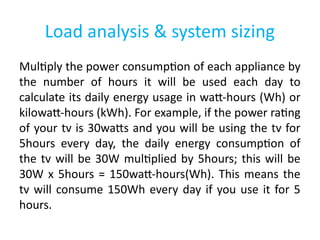 Load analysis & system sizing
Multiply the power consumption of each appliance by
the number of hours it will be used each day to
calculate its daily energy usage in watt-hours (Wh) or
kilowatt-hours (kWh). For example, if the power rating
of your tv is 30watts and you will be using the tv for
5hours every day, the daily energy consumption of
the tv will be 30W multiplied by 5hours; this will be
30W x 5hours = 150watt-hours(Wh). This means the
tv will consume 150Wh every day if you use it for 5
hours.
 