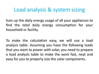 Load analysis & system sizing
Sum up the daily energy usage of all your appliances to
find the total daily energy consumption for your
household or facility.
To make the calculation easy, we will use a load
analysis table. Assuming you have the following loads
that you want to power with solar, you need to prepare
a load analysis table to make the work fast, neat and
easy for you to properly size the solar components.
 