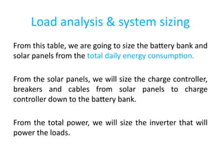 Load analysis & system sizing
From this table, we are going to size the battery bank and
solar panels from the total daily energy consumption.
From the solar panels, we will size the charge controller,
breakers and cables from solar panels to charge
controller down to the battery bank.
From the total power, we will size the inverter that will
power the loads.
 