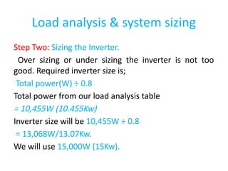 Load analysis & system sizing
Step Two: Sizing the Inverter.
Over sizing or under sizing the inverter is not too
good. Required inverter size is;
Total power(W) ÷ 0.8
Total power from our load analysis table
= 10,455W (10.455Kw)
Inverter size will be 10,455W ÷ 0.8
= 13,068W/13.07Kw.
We will use 15,000W (15Kw).
 