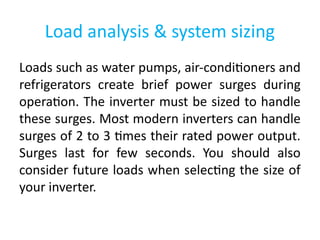 Load analysis & system sizing
Loads such as water pumps, air-conditioners and
refrigerators create brief power surges during
operation. The inverter must be sized to handle
these surges. Most modern inverters can handle
surges of 2 to 3 times their rated power output.
Surges last for few seconds. You should also
consider future loads when selecting the size of
your inverter.
 