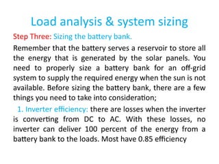Load analysis & system sizing
Step Three: Sizing the battery bank.
Remember that the battery serves a reservoir to store all
the energy that is generated by the solar panels. You
need to properly size a battery bank for an off-grid
system to supply the required energy when the sun is not
available. Before sizing the battery bank, there are a few
things you need to take into consideration;
1. Inverter efficiency: there are losses when the inverter
is converting from DC to AC. With these losses, no
inverter can deliver 100 percent of the energy from a
battery bank to the loads. Most have 0.85 efficiency
 