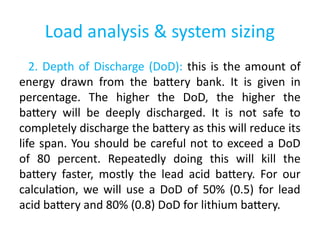 Load analysis & system sizing
2. Depth of Discharge (DoD): this is the amount of
energy drawn from the battery bank. It is given in
percentage. The higher the DoD, the higher the
battery will be deeply discharged. It is not safe to
completely discharge the battery as this will reduce its
life span. You should be careful not to exceed a DoD
of 80 percent. Repeatedly doing this will kill the
battery faster, mostly the lead acid battery. For our
calculation, we will use a DoD of 50% (0.5) for lead
acid battery and 80% (0.8) DoD for lithium battery.
 