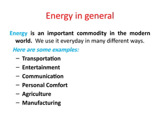 Energy in general
Energy is an important commodity in the modern
world. We use it everyday in many different ways.
Here are some examples:
– Transportation
– Entertainment
– Communication
– Personal Comfort
– Agriculture
– Manufacturing
 