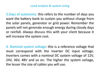 Load analysis & system sizing
3.Days of autonomy: this refers to the number of days you
want the battery bank to sustain you without charge from
the solar panels, generator or grid power. Remember the
panels will not generate enough energy during cloudy days
or rainfall. Always discuss this with your client because it
will increase the system cost.
4. Nominal system voltage: this is a reference voltage that
must correspond with the inverter DC input voltage.
Inverters comes with a nominal DC system voltage of 12V,
24V, 36V, 48V and so on. The higher the system voltage,
the lesser the size of cables you will use.
 
