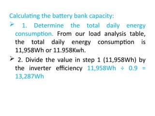 Calculating the battery bank capacity:
 1. Determine the total daily energy
consumption. From our load analysis table,
the total daily energy consumption is
11,958Wh or 11.958Kwh.
 2. Divide the value in step 1 (11,958Wh) by
the inverter efficiency 11,958Wh ÷ 0.9 =
13,287Wh
 