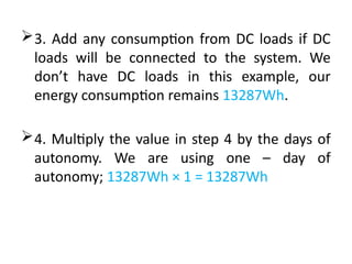 3. Add any consumption from DC loads if DC
loads will be connected to the system. We
don’t have DC loads in this example, our
energy consumption remains 13287Wh.
4. Multiply the value in step 4 by the days of
autonomy. We are using one – day of
autonomy; 13287Wh × 1 = 13287Wh
 