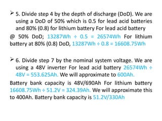  5. Divide step 4 by the depth of discharge (DoD). We are
using a DoD of 50% which is 0.5 for lead acid batteries
and 80% (0.8) for lithium battery For lead acid battery
@ 50% DoD; 13287Wh ÷ 0.5 = 26574Wh For lithium
battery at 80% (0.8) DoD, 13287Wh ÷ 0.8 = 16608.75Wh
 6. Divide step 7 by the nominal system voltage. We are
using a 48V inverter For lead acid battery 26574Wh ÷
48V = 553.625Ah. We will approximate to 600Ah.
Battery bank capacity is 48V/690Ah For lithium battery
16608.75Wh ÷ 51.2V = 324.39Ah. We will approximate this
to 400Ah. Battery bank capacity is 51.2V/330Ah
 