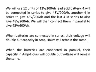 We will use 12 units of 12V/200Ah lead acid battery, 4 will
be connected in series to give 48V/200Ah, another 4 in
series to give 48V/200Ah and the last 4 in series to also
give 48V/200Ah. We will then connect them in parallel to
give 48V/600Ah.
When batteries are connected in series, their voltage will
double but capacity in Amp-Hours will remain the same.
When the batteries are connected in parallel, their
capacity in Amp-Hours will double but voltage will remain
the same.
 