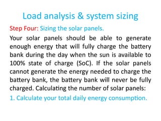 Load analysis & system sizing
Step Four: Sizing the solar panels.
Your solar panels should be able to generate
enough energy that will fully charge the battery
bank during the day when the sun is available to
100% state of charge (SoC). If the solar panels
cannot generate the energy needed to charge the
battery bank, the battery bank will never be fully
charged. Calculating the number of solar panels:
1. Calculate your total daily energy consumption.
 
