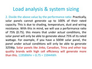 Load analysis & system sizing
2. Divide the above value by the performance ratio: Practically,
solar panels cannot generate up to 100% of their rated
capacity. This is due to shading, temperature, dust and wiring
resistance. With this in mind, we will use a performance ratio
of 75% (0.75). this means that under actual conditions, the
solar panel will only be able to generate about 75% of its rated
wattage. For example, if you have a 500W solar panel, the
panel under actual conditions will only be able to generate
325Wp. Solar panels like Jinko, Canadian, Trina and other top
quality brands with high cell efficiency will generate more
than this. 11958Whr ÷ 0.75 = 15944Wh
 