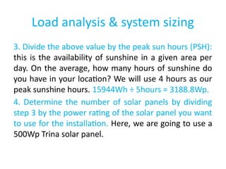 Load analysis & system sizing
3. Divide the above value by the peak sun hours (PSH):
this is the availability of sunshine in a given area per
day. On the average, how many hours of sunshine do
you have in your location? We will use 4 hours as our
peak sunshine hours. 15944Wh ÷ 5hours = 3188.8Wp.
4. Determine the number of solar panels by dividing
step 3 by the power rating of the solar panel you want
to use for the installation. Here, we are going to use a
500Wp Trina solar panel.
 