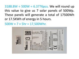3188.8W ÷ 500W = 6.3776pcs. We will round up
this value to give us 7 solar panels of 500Wp.
These panels will generate a total of 17500Wh
or 17.5KWh of energy in 5 hours.
500W × 7 × 5hr = 17,500Whr.
 