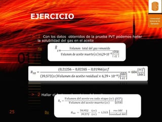 EJERCICIO

     > 1     Con los datos obtenidos de la prueba PVT podemos hallar
         la solubilidad del gas en el aceite
     >
         Rs




     > 2 Hallar el factor volumetrico del aceite


25            Bo
 