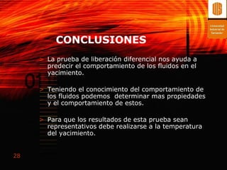 CONCLUSIONES
     > La prueba de liberación diferencial nos ayuda a
       predecir el comportamiento de los fluidos en el
       yacimiento.

     > Teniendo el conocimiento del comportamiento de
       los fluidos podemos determinar mas propiedades
       y el comportamiento de estos.

     > Para que los resultados de esta prueba sean
       representativos debe realizarse a la temperatura
       del yacimiento.


28
 