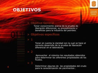OBJETIVOS

        > Objetivo General
              Tener conocimiento acerca de la prueba de
               liberación diferencial, su procedimiento y
               beneficios para la industria del petróleo.

        > Objetivos específicos
        > 1
               Tener en cuenta la claridad con la cual se hace el
               correcto desarrollo de la prueba de liberación
               diferencial en el laboratorio.

        > 2
                Aprovechar al máximo los resultados obtenidos
               para determinar las diferentes propiedades de los
               fluidos.
        > 3
               Determinar algunas de las propiedades del crudo
4              para la caracterización de yacimientos .
 