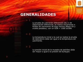GENERALIDADES
     > 1
           La prueba de Liberación Diferencial (DL) o de
           Vaporización Diferencial, se realiza únicamente a
           fluidos de yacimiento de baja merma (Black Oil y
           crudos pesados), con un GOR < 1500 scf/BN.


     > 2
           La temperatura inicial a la cual se realiza la prueba
           de laboratorio debe ser igual a la temperatura del
           yacimiento.


     > 3
           La presión inicial de la muestra de petróleo debe
           ser mayor o igual a la presión de burbujeo.


7
 