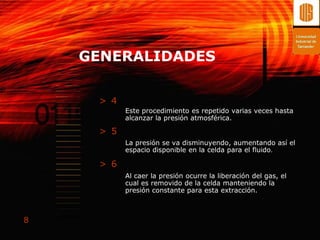 GENERALIDADES

     > 4
           Este procedimiento es repetido varias veces hasta
           alcanzar la presión atmosférica.

     > 5
           La presión se va disminuyendo, aumentando así el
           espacio disponible en la celda para el fluido.

     > 6
           Al caer la presión ocurre la liberación del gas, el
           cual es removido de la celda manteniendo la
           presión constante para esta extracción.



8
 