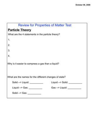 October 06, 2008




          Review for Properties of Matter Test
Particle Theory
What are the 4 statements in the particle theory?

1.

2.

3.

4.


Why is it easier to compress a gas than a liquid?




What are the names for the different changes of state?

     Solid --> Liquid: __________        Liquid --> Solid: __________

     Liquid --> Gas: __________          Gas --> Liquid: __________

     Solid --> Gas: __________
 