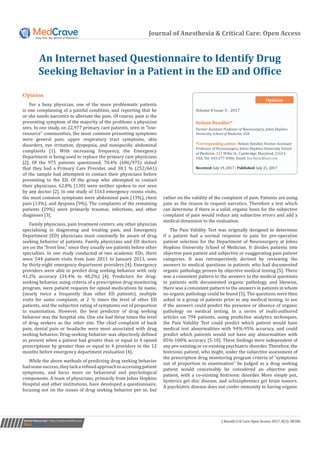 Journal of Anesthesia & Critical Care: Open Access
An Internet based Questionnaire to Identify Drug
Seeking Behavior in a Patient in the ED and Office
Submit Manuscript | http://medcraveonline.com
Volume 8 Issue 3 - 2017
Former Assistant Professor of Neurosurgery, Johns Hopkins
University School of Medicine, USA
*Corresponding author: Nelson Hendler, Former Assistant
Professor of Neurosurgery, Johns Hopkins University School
of Medicine, 117 Willis St., Cambridge, Maryland, 21613,
USA, Tel: 443-277-0306; Email:
Received: July 19, 2017 | Published: July 21, 2017
Opinion
J Anesth Crit Care Open Access 2017, 8(3): 00306
the most common symptoms were abdominal pain (13%), chest
pain (13%), and dyspnea (9%). The complaints of the remaining
patients (29%) were primarily traumas, infections, and other
diagnoses [3].
Family physicians, pain treatment centers, any other physician
specializing in diagnosing and treating pain, and Emergency
Department (ED) physicians must constantly be aware of drug
seeking behavior of patients. Family physicians and ED doctors
are on the “front line,” since they usually see patients before other
specialties. In one study conducted at two academic EDs, there
were 544 patient visits from June 2011 to January 2013, seen
by thirty-eight emergency department providers [4]. Emergency
providers were able to predict drug seeking behavior with only
41.2% accuracy (34.4% to 48.2%) [4]. Predictors for drug-
seeking behavior, using criteria of a prescription drug monitoring
program, were patient requests for opioid medications by name,
(nearly twice a frequently than other ED patients), multiple
visits for same complaint, at 2 ½ times the level of other ED
patients, and the subjective rating of symptoms out of proportion
to examination. However, the best predictor of drug seeking
behavior was the hospital site. One site had three times the level
of drug seekers as the other site. The chief complaint of back
pain, dental pain or headache were most associated with drug
seeking behavior. Drug-seeking behavior was objectively defined
as present when a patient had greater than or equal to 4 opioid
prescriptions by greater than or equal to 4 providers in the 12
months before emergency department evaluation [4].
While the above methods of predicting drug seeking behavior
hadsomesuccess,theylackarefinedapproachtoaccessingpatient
symptoms, and focus more on behavioral and psychological
components. A team of physicians, primarily from Johns Hopkins
Hospital and other institutions, have developed a questionnaire,
focusing not on the issues of drug seeking behavior per se, but
rather on the validity of the complaint of pain. Patients are using
pain as the reason to request narcotics. Therefore a test which
can determine if there is a valid, organic basis for the subjective
complaint of pain would reduce any subjective errors and add a
medical dimension to the evaluation.
The Pain Validity Test was originally designed to determine
if a patient had a normal response to pain for pre-operative
patient selection for the Department of Neurosurgery at Johns
Hopkins University School of Medicine. It divides patients into
objective pain patient and subjective or exaggerating pain patient
categories. It was retrospectively derived by reviewing the
answers to medical questions in patients who had documented
organic pathology, proven by objective medical testing [5]. There
was a consistent pattern to the answers to the medical questions
in patients with documented organic pathology, and likewise,
there was a consistent pattern to the answers in patients in whom
no organic pathology could be found [5]. The questions were then
asked in a group of patients prior to any medical testing, to see
if the answers could predict the presence or absence of organic
pathology on medical testing. In a series of multi-authored
articles on 794 patients, using predictive analytics techniques,
the Pain Validity Test could predict which patient would have
medical test abnormalities with 94%-95% accuracy, and could
predict which patients would not have any abnormalities with
85%-100% accuracy [5-10]. These findings were independent of
any pre-existing or co-existing psychiatric disorder. Therefore, the
histrionic patient, who might, under the subjective assessment of
the prescription drug monitoring program criteria of “symptoms
out of proportion to examination” be judged as a drug seeking
patient would conceivably be considered an objective pain
patient, with a co-existing histrionic disorder. More simply put,
hysterics get disc disease, and schizophrenics get brain tumors.
A psychiatric disease does not confer immunity to having organic
Opinion
For a busy physician, one of the more problematic patients
is one complaining of a painful condition, and reporting that he
or she needs narcotics to alleviate the pain. Of course, pain is the
presenting symptom of the majority of the problems a physician
sees. In one study, on 22,977 primary care patients, seen in ”low-
resource” communities, the most common presenting symptoms
were general pain, upper respiratory tract symptoms, skin
disorders, eye irritation, dyspepsia, and nonspecific abdominal
complaints [1]. With increasing frequency, the Emergency
Department is being used to replace the primary care physicians
[2]. Of the 975 patients questioned, 70.4% (686/975) stated
that they had a Primary Care Provider, and 38.1 % (252/661)
of the sample had attempted to contact their physicians before
presenting to the ED. Of the group who attempted to contact
their physicians, 62.8% (130) were neither spoken to nor seen
by any doctor [2]. In one study of 3163 emergency rooms visits,
 