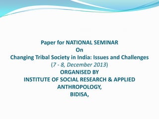 Paper for NATIONAL SEMINAR
On
Changing Tribal Society in India: Issues and Challenges
(7 - 8, December 2013)
ORGANISED BY
INSTITUTE OF SOCIAL RESEARCH & APPLIED
ANTHROPOLOGY,
BIDISA,

 
