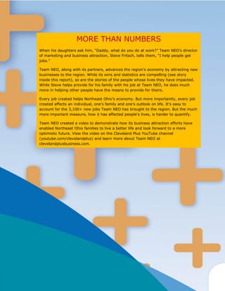 MORE THAN NUMBERS
When his daughters ask him, “Daddy, what do you do at work?” Team NEO’s director
of marketing and business attraction, Steve Fritsch, tells them, “I help people get
jobs.”

Team NEO, along with its partners, advances the region’s economy by attracting new
businesses to the region. While its wins and statistics are compelling (see story
inside this report), so are the stories of the people whose lives they have impacted.
While Steve helps provide for his family with his job at Team NEO, he does much
more in helping other people have the means to provide for theirs.

Every job created helps Northeast Ohio’s economy. But more importantly, every job
created affects an individual, one’s family and one’s outlook on life. It’s easy to
account for the 3,100+ new jobs Team NEO has brought to the region. But the much
more important measure, how it has affected people’s lives, is harder to quantify.

Team NEO created a video to demonstrate how its business attraction efforts have
enabled Northeast Ohio families to live a better life and look forward to a more
optimistic future. View the video on the Cleveland Plus YouTube channel
(youtube.com/clevelandplus) and learn more about Team NEO at
clevelandplusbusiness.com.
 