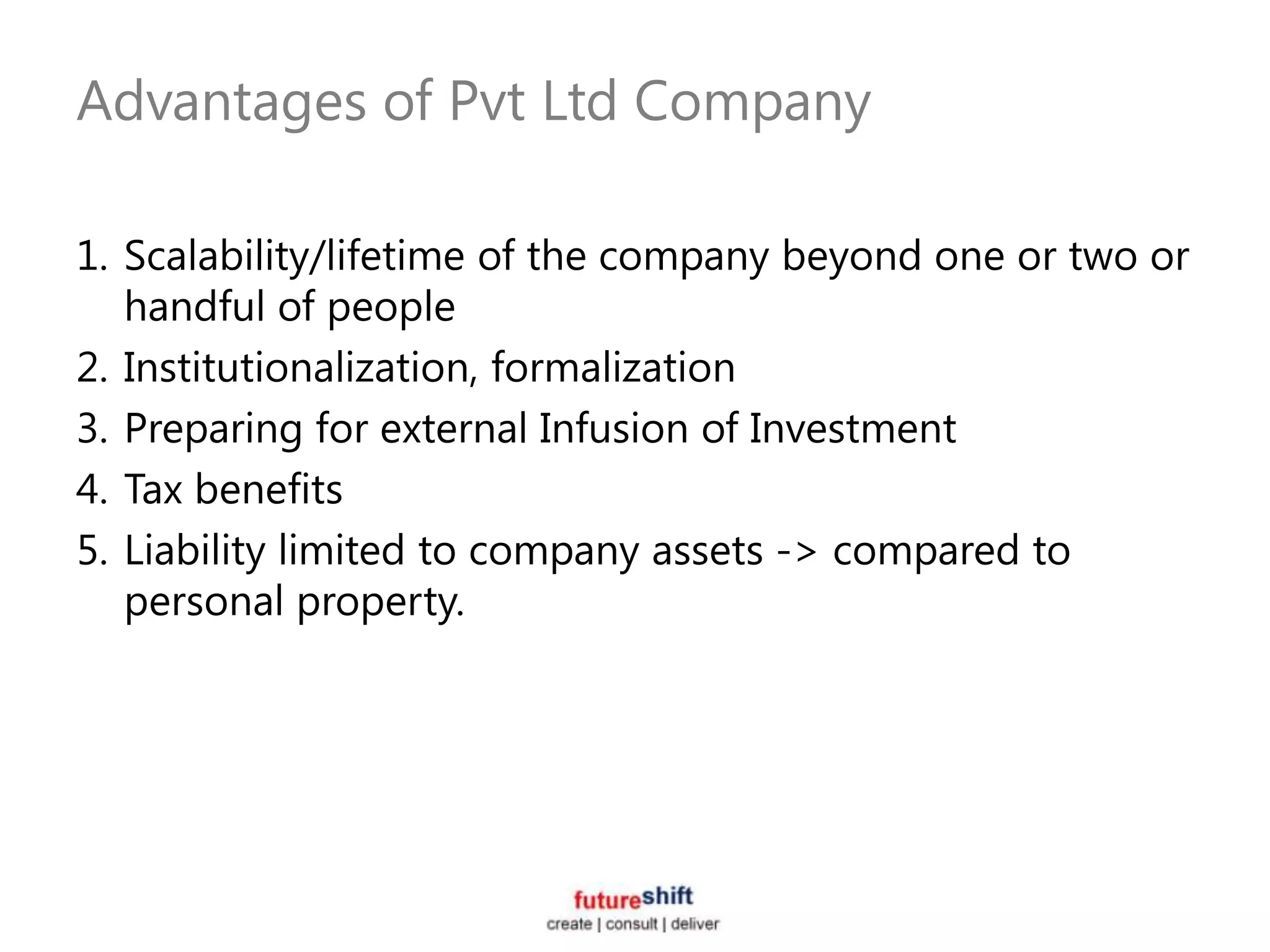 Advantages of Pvt Ltd Company

1. Scalability/lifetime of the company beyond one or two or
   handful of people
2. Institutionalization, formalization
3. Preparing for external Infusion of Investment
4. Tax benefits
5. Liability limited to company assets -> compared to
   personal property.
 