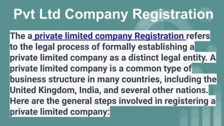 Pvt Ltd Company Registration
The a private limited company Registration refers
to the legal process of formally establishing a
private limited company as a distinct legal entity. A
private limited company is a common type of
business structure in many countries, including the
United Kingdom, India, and several other nations.
Here are the general steps involved in registering a
private limited company:
 