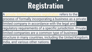Registration
A private limited company registration refers to the
process of formally incorporating a business as a private
limited company in accordance with the legal and
regulatory requirements of a specific jurisdiction. Private
limited companies are a common type of business
structure in many countries, including the United Kingdom,
India, and various other nations.
 