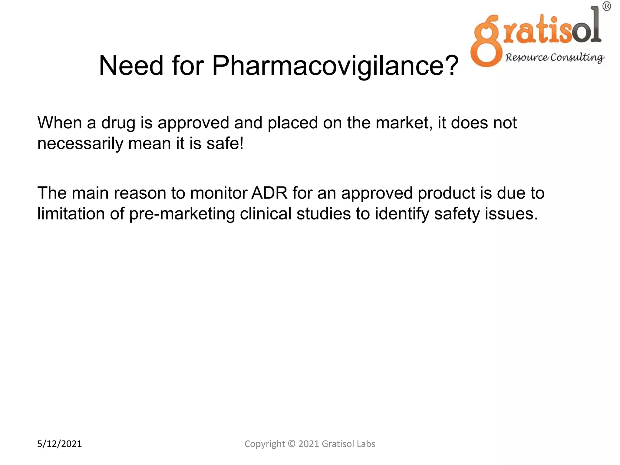 Need for Pharmacovigilance?
When a drug is approved and placed on the market, it does not
necessarily mean it is safe!
The main reason to monitor ADR for an approved product is due to
limitation of pre-marketing clinical studies to identify safety issues.
1
0
Copyright © 2021 Gratisol Labs
5/12/2021
 