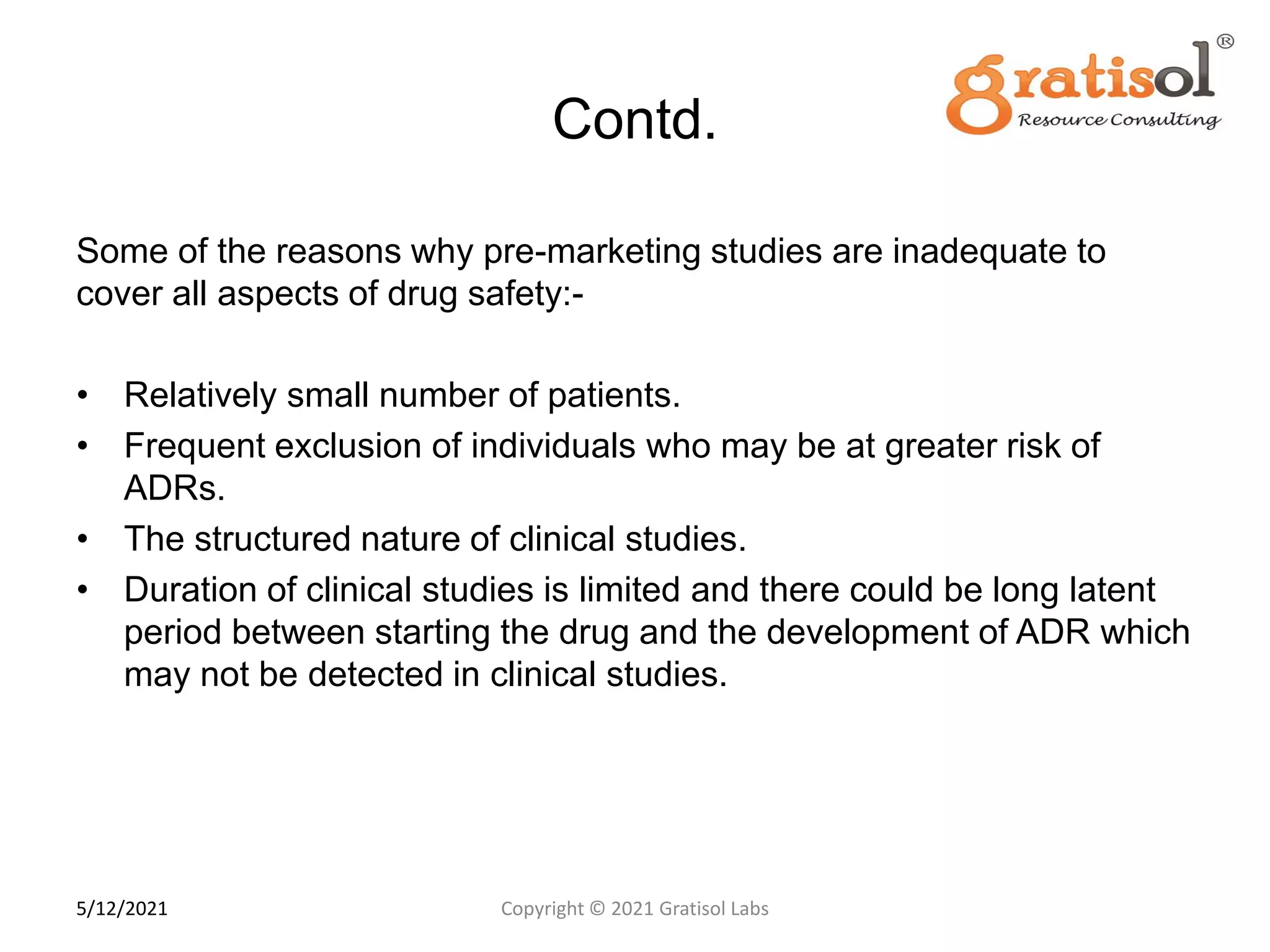 Contd.
Some of the reasons why pre-marketing studies are inadequate to
cover all aspects of drug safety:-
• Relatively small number of patients.
• Frequent exclusion of individuals who may be at greater risk of
ADRs.
• The structured nature of clinical studies.
• Duration of clinical studies is limited and there could be long latent
period between starting the drug and the development of ADR which
may not be detected in clinical studies.
1
1
Copyright © 2021 Gratisol Labs
5/12/2021
 
