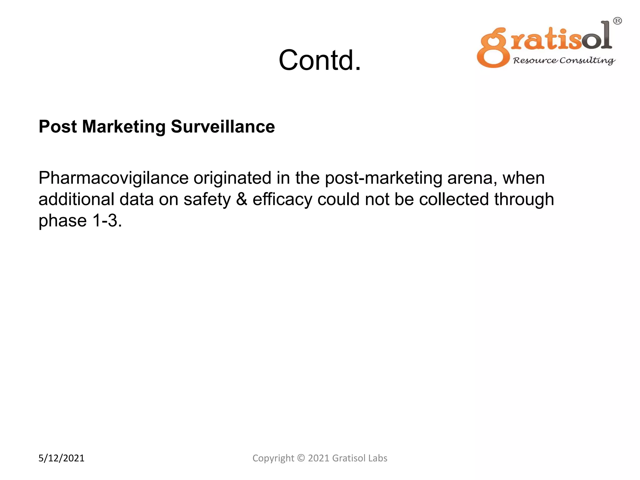Contd.
Post Marketing Surveillance
Pharmacovigilance originated in the post-marketing arena, when
additional data on safety & efficacy could not be collected through
phase 1-3.
1
2
Copyright © 2021 Gratisol Labs
5/12/2021
 