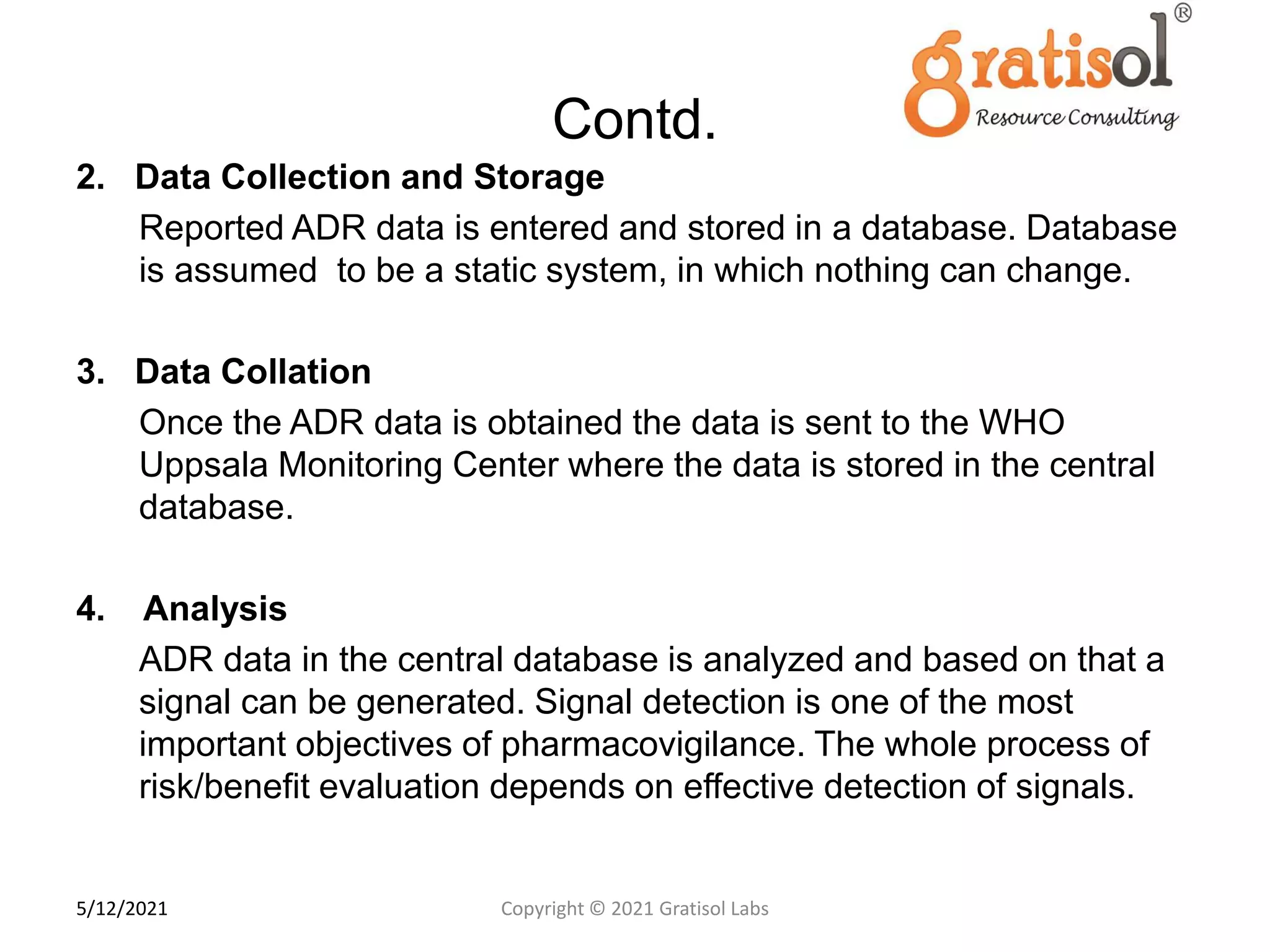 Contd.
2. Data Collection and Storage
Reported ADR data is entered and stored in a database. Database
is assumed to be a static system, in which nothing can change.
3. Data Collation
Once the ADR data is obtained the data is sent to the WHO
Uppsala Monitoring Center where the data is stored in the central
database.
4. Analysis
ADR data in the central database is analyzed and based on that a
signal can be generated. Signal detection is one of the most
important objectives of pharmacovigilance. The whole process of
risk/benefit evaluation depends on effective detection of signals.
1
5
Copyright © 2021 Gratisol Labs
5/12/2021
 