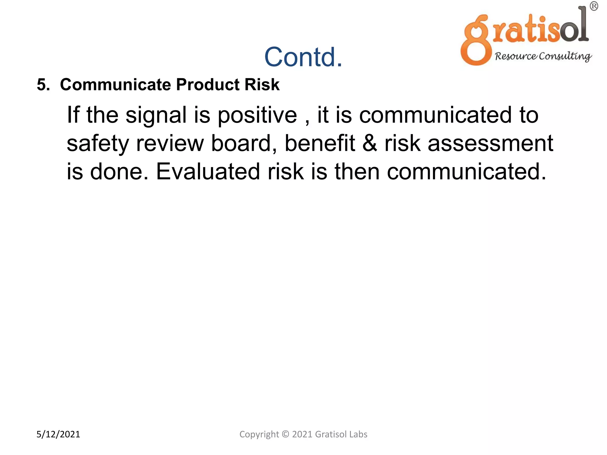 Contd.
5. Communicate Product Risk
If the signal is positive , it is communicated to
safety review board, benefit & risk assessment
is done. Evaluated risk is then communicated.
1
6
Copyright © 2021 Gratisol Labs
5/12/2021
 