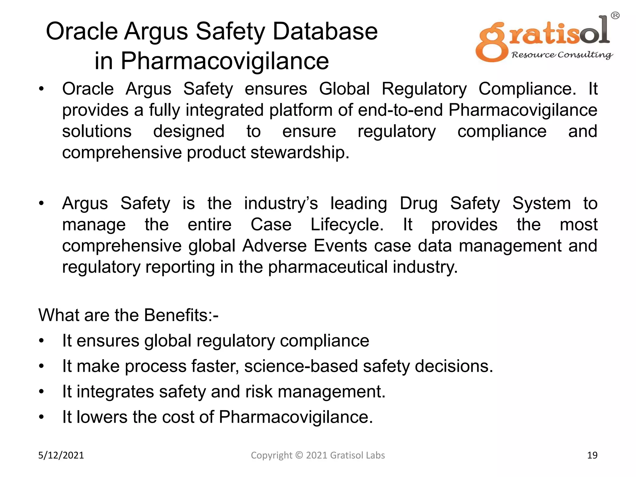 Oracle Argus Safety Database
in Pharmacovigilance
• Oracle Argus Safety ensures Global Regulatory Compliance. It
provides a fully integrated platform of end-to-end Pharmacovigilance
solutions designed to ensure regulatory compliance and
comprehensive product stewardship.
• Argus Safety is the industry’s leading Drug Safety System to
manage the entire Case Lifecycle. It provides the most
comprehensive global Adverse Events case data management and
regulatory reporting in the pharmaceutical industry.
What are the Benefits:-
• It ensures global regulatory compliance
• It make process faster, science-based safety decisions.
• It integrates safety and risk management.
• It lowers the cost of Pharmacovigilance.
19
Copyright © 2021 Gratisol Labs
5/12/2021
 