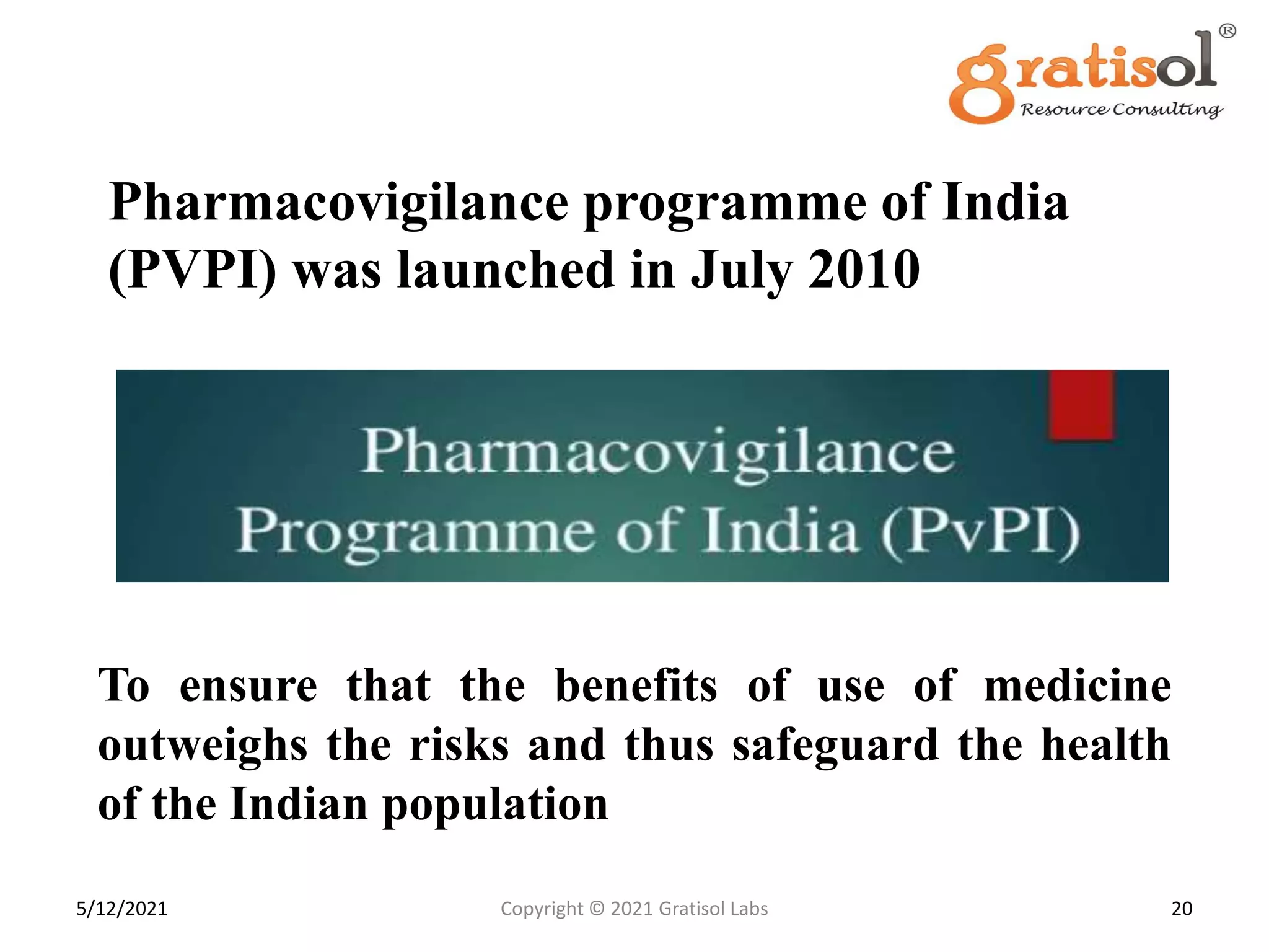 Pharmacovigilance programme of India
(PVPI) was launched in July 2010
To ensure that the benefits of use of medicine
outweighs the risks and thus safeguard the health
of the Indian population
20
Copyright © 2021 Gratisol Labs
5/12/2021
 