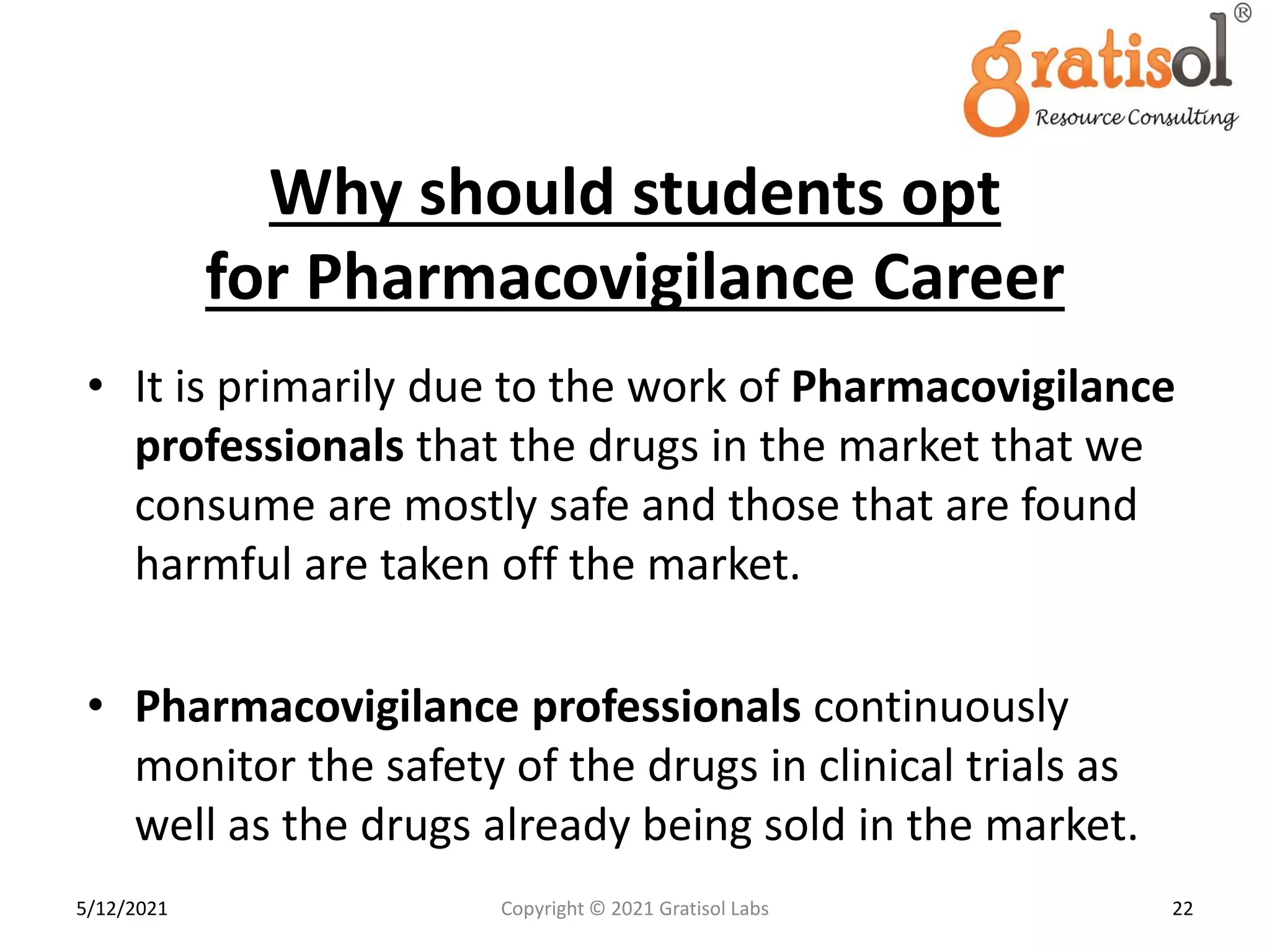 Why should students opt
for Pharmacovigilance Career
• It is primarily due to the work of Pharmacovigilance
professionals that the drugs in the market that we
consume are mostly safe and those that are found
harmful are taken off the market.
• Pharmacovigilance professionals continuously
monitor the safety of the drugs in clinical trials as
well as the drugs already being sold in the market.
22
Copyright © 2021 Gratisol Labs
5/12/2021
 