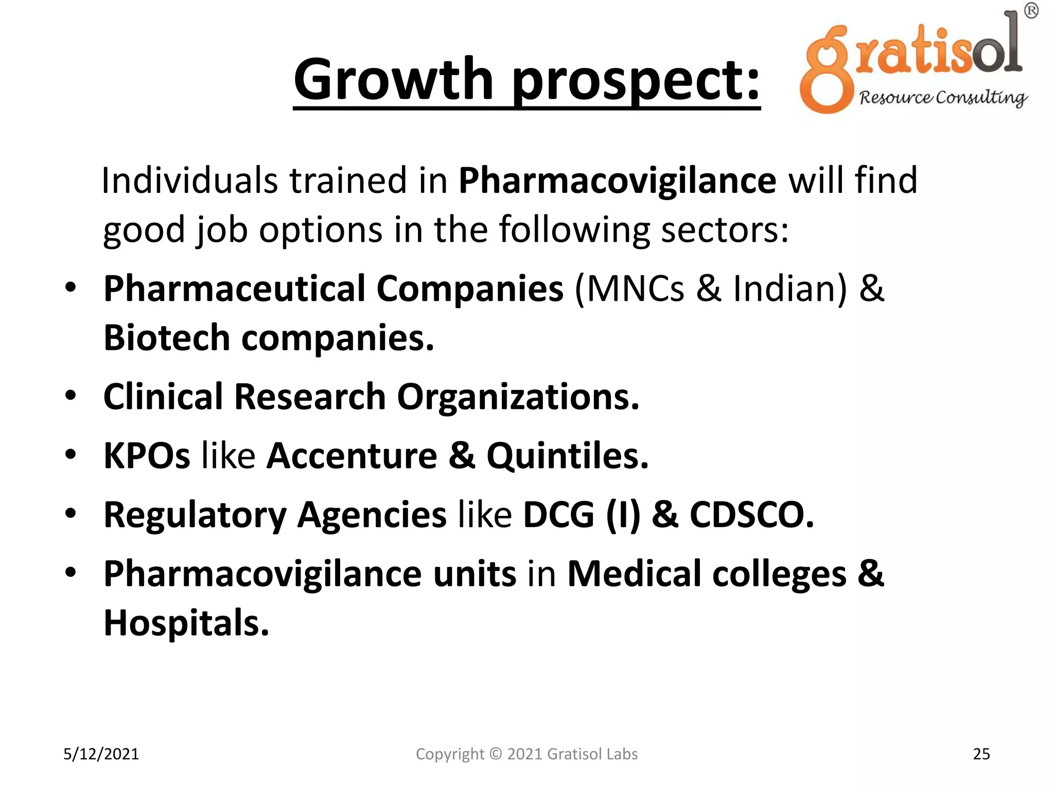 Growth prospect:
Individuals trained in Pharmacovigilance will find
good job options in the following sectors:
• Pharmaceutical Companies (MNCs & Indian) &
Biotech companies.
• Clinical Research Organizations.
• KPOs like Accenture & Quintiles.
• Regulatory Agencies like DCG (I) & CDSCO.
• Pharmacovigilance units in Medical colleges &
Hospitals.
25
Copyright © 2021 Gratisol Labs
5/12/2021
 