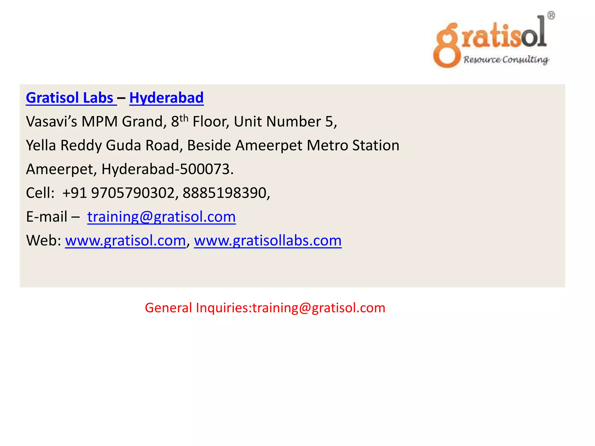 Contact Us
Gratisol Labs – Hyderabad
Vasavi’s MPM Grand, 8th Floor, Unit Number 5,
Yella Reddy Guda Road, Beside Ameerpet Metro Station
Ameerpet, Hyderabad-500073.
Cell: +91 9705790302, 8885198390,
E-mail – training@gratisol.com
Web: www.gratisol.com, www.gratisollabs.com
General Inquiries:training@gratisol.com
 