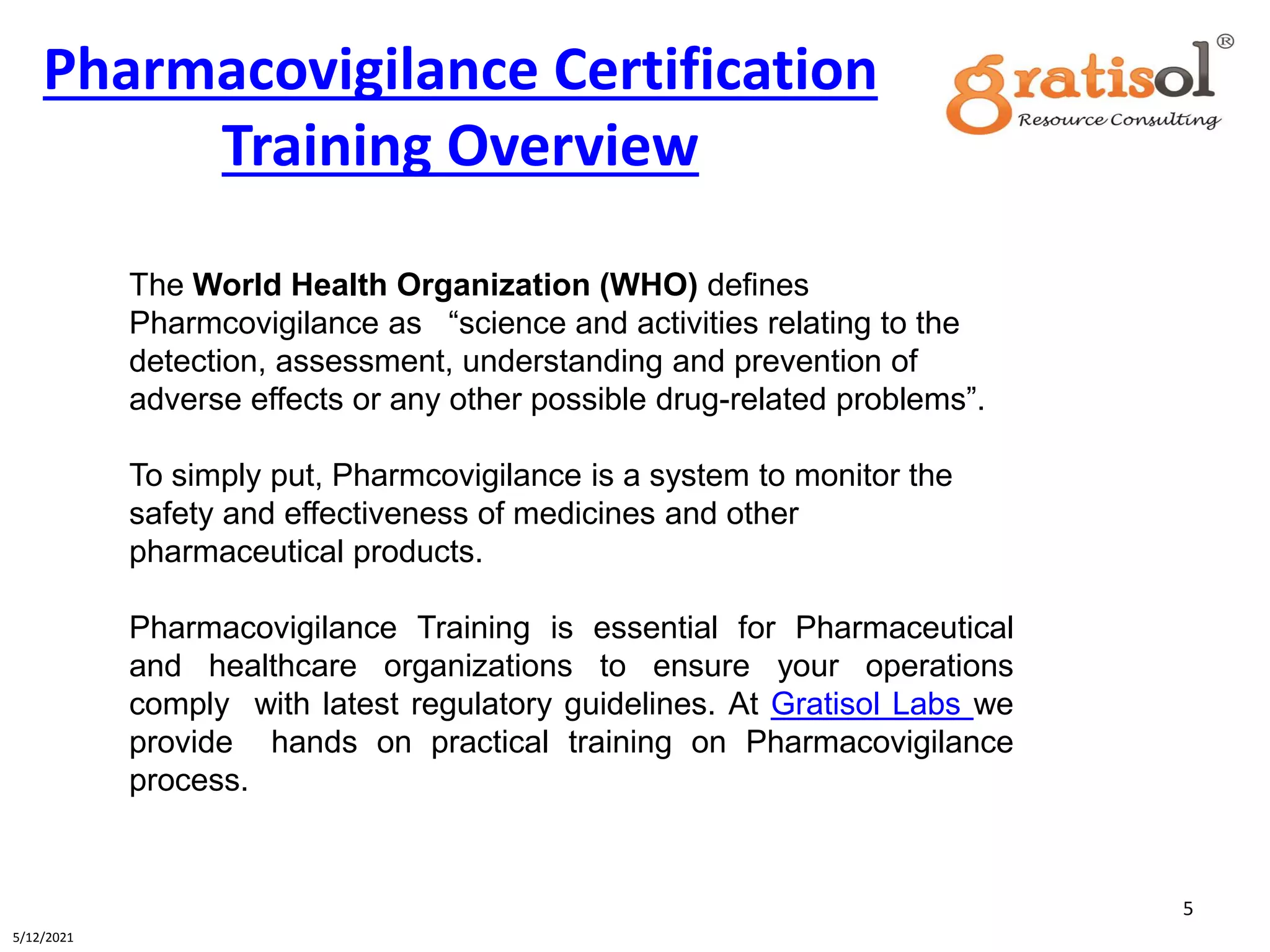 Pharmacovigilance Certification
Training Overview
5
5/12/2021
The World Health Organization (WHO) defines
Pharmcovigilance as “science and activities relating to the
detection, assessment, understanding and prevention of
adverse effects or any other possible drug-related problems”.
To simply put, Pharmcovigilance is a system to monitor the
safety and effectiveness of medicines and other
pharmaceutical products.
Pharmacovigilance Training is essential for Pharmaceutical
and healthcare organizations to ensure your operations
comply with latest regulatory guidelines. At Gratisol Labs we
provide hands on practical training on Pharmacovigilance
process.
 