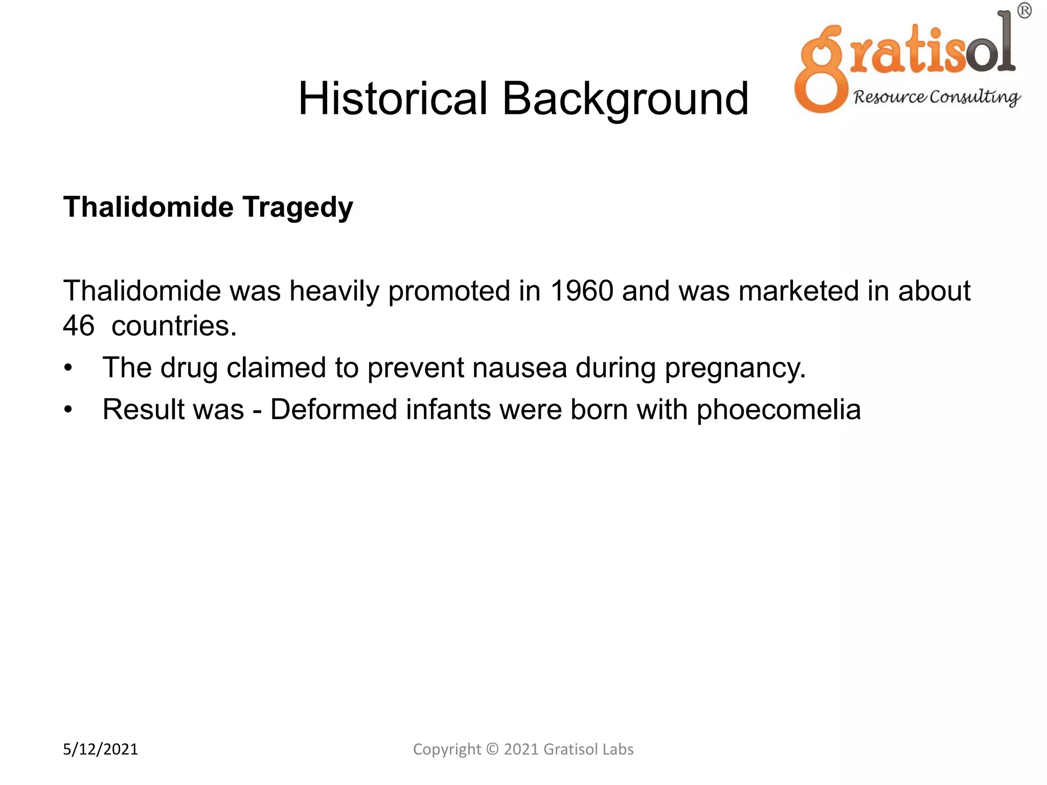 Historical Background
Thalidomide Tragedy
Thalidomide was heavily promoted in 1960 and was marketed in about
46 countries.
• The drug claimed to prevent nausea during pregnancy.
• Result was - Deformed infants were born with phoecomelia
8
Copyright © 2021 Gratisol Labs
5/12/2021
 