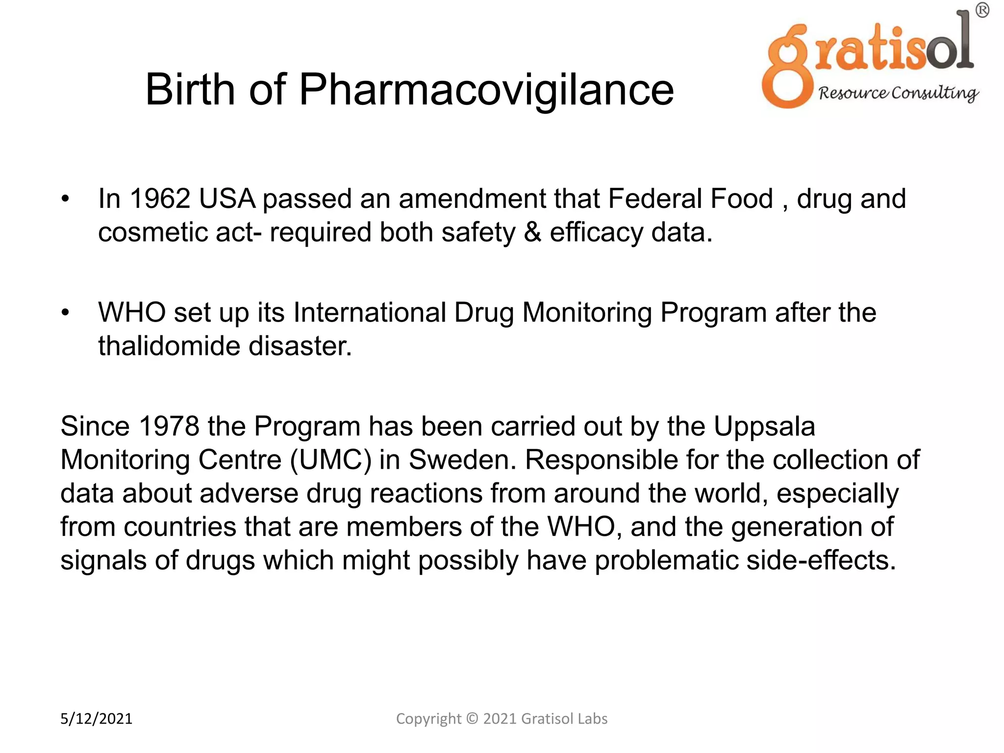 Birth of Pharmacovigilance
• In 1962 USA passed an amendment that Federal Food , drug and
cosmetic act- required both safety & efficacy data.
• WHO set up its International Drug Monitoring Program after the
thalidomide disaster.
Since 1978 the Program has been carried out by the Uppsala
Monitoring Centre (UMC) in Sweden. Responsible for the collection of
data about adverse drug reactions from around the world, especially
from countries that are members of the WHO, and the generation of
signals of drugs which might possibly have problematic side-effects.
9
Copyright © 2021 Gratisol Labs
5/12/2021
 