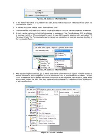 Figure 2.1.3. Database Information Bar
5. In the “Option” bar which is found below the tabs, there are five drop down list boxes whose option are
crucial to start a case.
6. In the first drop down list box, select “User defined1 units”
7. From the second drop down box, the fluid property package to compute the fluid properties is selected.
8. A study can be made during fluid definition stage to understand if the Peng-Robinson (PR) is sufficient
to estimate the H2S or CO2 properties (if present). In case if PR model is able to predict well, select “PR
Peneloux”. (Note: The Peneloux option performs rigorous calculations to estimate accurate densities of
the hydrocarbon fluids.).
Figure 2.1.4. Database Information Bar
9. After establishing the database, go to “Fluid” and select “Enter New Fluid” option. PVTSIM displays a
window for the fluid whose properties, such as composition, mol %, and density are to be fed. The field
“Fluid” is essential which denotes the name of the fluid in the database; hence type a name which
appropriately defines the fluid. If the feed contains fractions beyond C20, select the button “Add Comps”
to add more fractions.
Figure 2.1.5. Fluid Creation
 