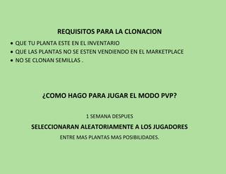 REQUISITOS PARA LA CLONACION
 QUE TU PLANTA ESTE EN EL INVENTARIO
 QUE LAS PLANTAS NO SE ESTEN VENDIENDO EN EL MARKETPLACE
 NO SE CLONAN SEMILLAS .
¿COMO HAGO PARA JUGAR EL MODO PVP?
1 SEMANA DESPUES
SELECCIONARAN ALEATORIAMENTE A LOS JUGADORES
ENTRE MAS PLANTAS MAS POSIBILIDADES.
 