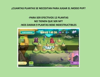 ¿CUANTAS PLANTAS SE NECESITAN PARA JUGAR EL MODO PVP?
-PARA SER EFECTIVOS 12 PLANTAS
NO TIENEN QUE SER NFT
-NOS DARAN 9 PLANTAS BEBE INDESTRUCTIBLES
 