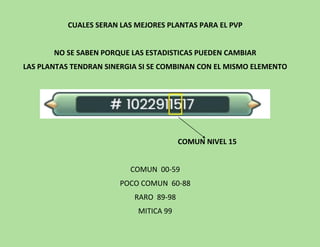 CUALES SERAN LAS MEJORES PLANTAS PARA EL PVP
NO SE SABEN PORQUE LAS ESTADISTICAS PUEDEN CAMBIAR
LAS PLANTAS TENDRAN SINERGIA SI SE COMBINAN CON EL MISMO ELEMENTO
COMUN NIVEL 15
COMUN 00-59
POCO COMUN 60-88
RARO 89-98
MITICA 99
 