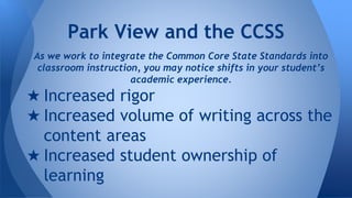Park View and the CCSS 
As we work to integrate the Common Core State Standards into 
classroom instruction, you may notice shifts in your student’s 
academic experience. 
★ Increased rigor 
★ Increased volume of writing across the 
content areas 
★ Increased student ownership of 
learning 
 