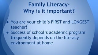 Family Literacy- 
Why is it important? 
● You are your child’s FIRST and LONGEST 
teacher! 
● Success of school’s academic program 
frequently depends on the literacy 
environment at home 
 